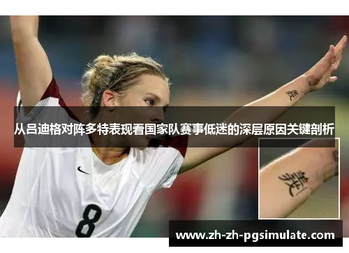 从吕迪格对阵多特表现看国家队赛事低迷的深层原因关键剖析 从吕迪格对阵多特表现看国家队赛事低迷的深层原因关键剖析