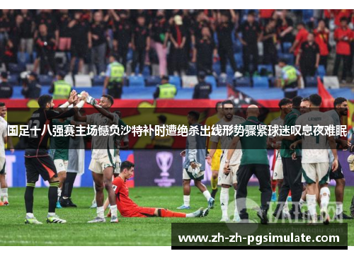 国足十八强赛主场憾负沙特补时遭绝杀出线形势骤紧球迷叹息夜难眠