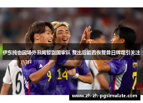 伊东纯也因场外丑闻暂别国家队 复出后能否恢复昔日辉煌引关注