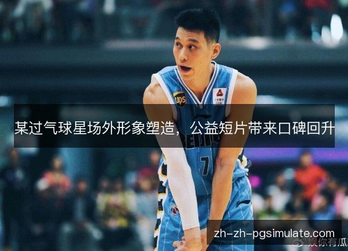 某过气球星场外形象塑造，公益短片带来口碑回升